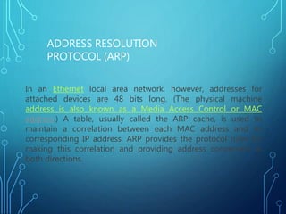 In an Ethernet local area network, however, addresses for
attached devices are 48 bits long. (The physical machine
address is also known as a Media Access Control or MAC
address.) A table, usually called the ARP cache, is used to
maintain a correlation between each MAC address and its
corresponding IP address. ARP provides the protocol rules for
making this correlation and providing address conversion in
both directions.
ADDRESS RESOLUTION
PROTOCOL (ARP)
 