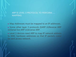 ARP IS LEVEL 3 PROTOCOL TO PERFORM……
MAPPING
▶ Map Addresses must be mapped to an IP addresses.
▶ Some other layer 3 protocols (I)ARP (ii)Reverse ARP
(iii)Serial live ARP (iv)Inverse ARP.
▶ Level 3 devices need ARP to map IP network address
to MAC hardware addresses so that IP packets come
be sent access network.
 