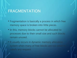 FRAGMENTATION
• Fragmentation is basically a process in which free
memory space is broken into little pieces.
• In this, memory blocks cannot be allocated to
processes due to their small size and such blocks
remain unused.
• It usually occurs in dynamic memory allocation
system when many of free blocks are too small to
satisfy any request. 37
 