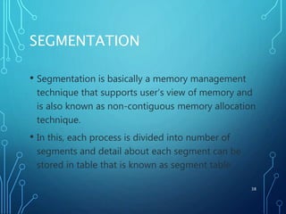 SEGMENTATION
• Segmentation is basically a memory management
technique that supports user’s view of memory and
is also known as non-contiguous memory allocation
technique.
• In this, each process is divided into number of
segments and detail about each segment can be
stored in table that is known as segment table.
38
 