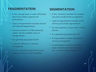 FRAGMENTATION
• In this, storage space is used inefficiently
that in turn reduce capacity and
performance.
• Types of fragmentation includes internal
and external fragmentation.
• Its main purpose is to help operating
system use the available space on
storage device.
• It is generally associated with IP.
• It reduces efficiency in memory
management.
• It is an unwanted problem that causes
wastage of memory and inflexibility.
SEGMENTATION
• In this, memory is divided into variable
size parts usually known as segments.
• Types of segmentation includes virtual
memory and simple segmentation.
• Its main purpose is to give user’s view of
process.
• It is generally associated with TCP.
• It simply allows for better efficiency in
memory management.
• Its advantages include less overhead,
larger segment size than actual page
size, no internal fragmentation, etc.
40
 