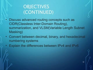 OBJECTIVES
(CONTINUED)
42
• Discuss advanced routing concepts such as
CIDR(Classless Inter-Domain Routing),
summarization, and VLSM(Variable Length Subnet
Masking)
Convert between decimal, binary, and hexadecimal
numbering systems
Explain the differences between IPv4 and IPv6
•
•
 