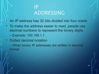 IP
ADDRESSING
43
•
•
An IP address has 32 bits divided into four octets
To make the address easier to read, people use
decimal numbers to represent the binary digits
– Example: 192.168.1.1
Dotted decimal notation
– When binary IP addresses are written in decimal
format
•
 