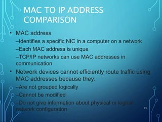 MAC TO IP ADDRESS
COMPARISON
45
• MAC address
–Identifies a specific NIC in a computer on a network
–Each MAC address is unique
–TCP/IP networks can use MAC addresses in
communication
Network devices cannot efficiently route traffic using
MAC addresses because they:
–Are not grouped logically
–Cannot be modified
–Do not give information about physical or logical
network configuration
•
 
