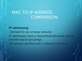 MAC TO IP ADDRESS
COMPARISON
46
•
IP addressing
–Devised for use on large networks
IP addresses have a hierarchical structure and do
provide logical groupings
–IP address identifies both a network and a host
•
 