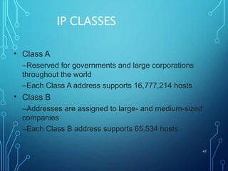IP CLASSES
47
• Class A
–Reserved for governments and large corporations
throughout the world
–Each Class A address supports 16,777,214 hosts
Class B
–Addresses are assigned to large- and medium-sized
companies
–Each Class B address supports 65,534 hosts
•
 
