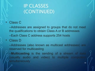 IP CLASSES
(CONTINUED)
49
• Class C
–Addresses are assigned to groups that do not meet
the qualifications to obtain Class A or B addresses
–Each Class C address supports 254 hosts
Class D
–Addresses (also known as multicast addresses) are
reserved for multicasting
–Multicasting is the sending of a stream of data
(usually audio and video) to multiple computers
simultaneously
•
 