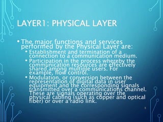 LAYER1: PHYSICAL LAYER
• The major functions and services
performed by the Physical Layer are:
• Establishment and termination of a
connection to a communication medium.
• Participation in the process whereby the
communication resources are effectively
shared among multiple users. For
example, flow control.
• Modulation, or conversion between the
representation of digital data in user
equipment and the corresponding signals
transmitted over a communications channel.
These are signals operating over the
physical cabling (such as copper and optical
fiber) or over a radio link.
5
 