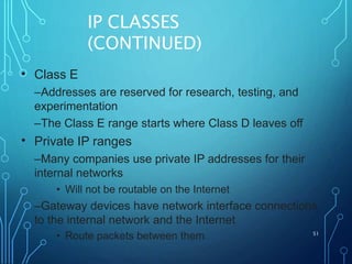 IP CLASSES
(CONTINUED)
51
• Class E
–Addresses are reserved for research, testing, and
experimentation
–The Class E range starts where Class D leaves off
Private IP ranges
–Many companies use private IP addresses for their
internal networks
• Will not be routable on the Internet
–Gateway devices have network interface connections
to the internal network and the Internet
• Route packets between them
•
 