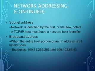 NETWORK ADDRESSING
(CONTINUED)
55
• Subnet address
–Network is identified by the first, or first few, octets
–A TCP/IP host must have a nonzero host identifier
Broadcast address
–When the entire host portion of an IP address is all
binary ones
– Examples: 190.55.255.255 and 199.192.65.63
•
 