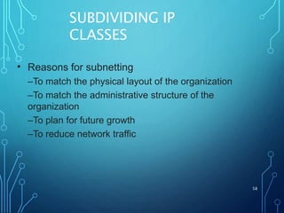 SUBDIVIDING IP
CLASSES
58
• Reasons for subnetting
–To match the physical layout of the organization
–To match the administrative structure of the
organization
–To plan for future growth
–To reduce network traffic
 