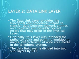 LAYER 2: DATA LINK LAYER
• The Data Link Layer provides the
functional and procedural means to
transfer data between network entities
and to detect and possibly correct
errors that may occur in the Physical
Layer.
• Originally, this layer was intended for
point-to-point and point-to-multipoint
media, characteristic of wide area media
in the telephone system.
• The data link layer is divided into two
sub-layers by IEEE. 6
 