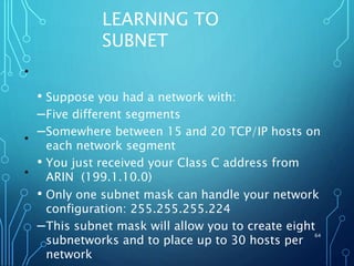 LEARNING TO
SUBNET
• Suppose you had a network with:
–Five different segments
–Somewhere between 15 and 20 TCP/IP hosts on
each network segment
• You just received your Class C address from
ARIN (199.1.10.0)
• Only one subnet mask can handle your network
configuration: 255.255.255.224
–This subnet mask will allow you to create eight
subnetworks and to place up to 30 hosts per
network
64
•
•
•
 
