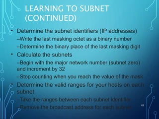 LEARNING TO SUBNET
(CONTINUED)
65
• Determine the subnet identifiers (IP addresses)
–Write the last masking octet as a binary number
–Determine the binary place of the last masking digit
Calculate the subnets
–Begin with the major network number (subnet zero)
and increment by 32
–Stop counting when you reach the value of the mask
Determine the valid ranges for your hosts on each
subnet
–Take the ranges between each subnet identifier
–Remove the broadcast address for each subnet
•
•
 