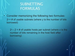 SUBNETTING
FORMULAS
69
• Consider memorizing the following two formulas:
2y = # of usable subnets (where y is the number of bits
borrowed)
2x – 2 = # of usable hosts per subnet (where x is the
number of bits remaining in the host field after
borrowing)
 