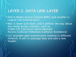 LAYER 2: DATA LINK LAYER
• One is Media Access Control (MAC) and another is
Logical Link Control (LLC).
• Mac is lower sub-layer, and it defines the way about
the media access transfer, such as
CSMA/CD/CA(Carrier Sense Multiple
Access/Collision Detection/Collision Avoidance)
• LLC provides data transmission method in different
network. It will re-package date and add a new
header.
7
 