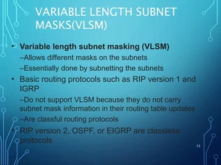 VARIABLE LENGTH SUBNET
MASKS(VLSM)
73
• Variable length subnet masking (VLSM)
–Allows different masks on the subnets
–Essentially done by subnetting the subnets
Basic routing protocols such as RIP version 1 and
IGRP
–Do not support VLSM because they do not carry
subnet mask information in their routing table updates
–Are classful routing protocols
RIP version 2, OSPF, or EIGRP are classless
protocols
•
•
 