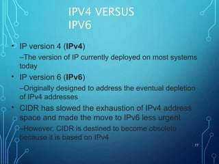 IPV4 VERSUS
IPV6
77
• IP version 4 (IPv4)
–The version of IP currently deployed on most systems
today
IP version 6 (IPv6)
–Originally designed to address the eventual depletion
of IPv4 addresses
CIDR has slowed the exhaustion of IPv4 address
space and made the move to IPv6 less urgent
–However, CIDR is destined to become obsolete
because it is based on IPv4
•
•
 