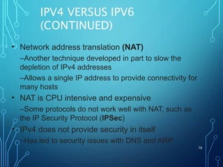IPV4 VERSUS IPV6
(CONTINUED)
78
• Network address translation (NAT)
–Another technique developed in part to slow the
depletion of IPv4 addresses
–Allows a single IP address to provide connectivity for
many hosts
NAT is CPU intensive and expensive
–Some protocols do not work well with NAT, such as
the IP Security Protocol (IPSec)
IPv4 does not provide security in itself
–Has led to security issues with DNS and ARP
•
•
 