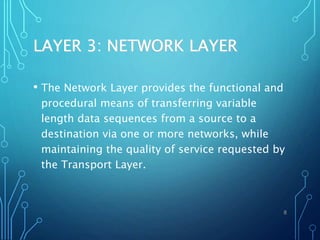 LAYER 3: NETWORK LAYER
• The Network Layer provides the functional and
procedural means of transferring variable
length data sequences from a source to a
destination via one or more networks, while
maintaining the quality of service requested by
the Transport Layer.
8
 
