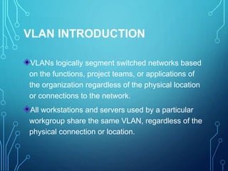 VLAN INTRODUCTION
VLANs logically segment switched networks based
on the functions, project teams, or applications of
the organization regardless of the physical location
or connections to the network.
All workstations and servers used by a particular
workgroup share the same VLAN, regardless of the
physical connection or location.
 