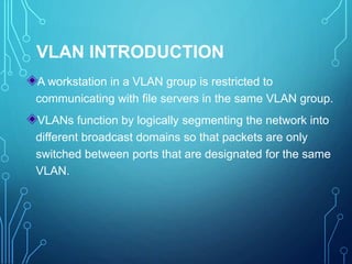 VLAN INTRODUCTION
A workstation in a VLAN group is restricted to
communicating with file servers in the same VLAN group.
VLANs function by logically segmenting the network into
different broadcast domains so that packets are only
switched between ports that are designated for the same
VLAN.
 
