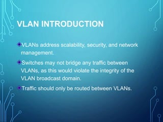 VLAN INTRODUCTION
VLANs address scalability, security, and network
management.
Switches may not bridge any traffic between
VLANs, as this would violate the integrity of the
VLAN broadcast domain.
Traffic should only be routed between VLANs.
 