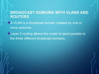 BROADCAST DOMAINS WITH VLANS AND
ROUTERS
A VLAN is a broadcast domain created by one or
more switches.
Layer 3 routing allows the router to send packets to
the three different broadcast domains.
 