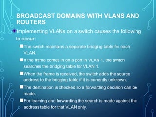 BROADCAST DOMAINS WITH VLANS AND
ROUTERS
Implementing VLANs on a switch causes the following
to occur:
The switch maintains a separate bridging table for each
VLAN.
If the frame comes in on a port in VLAN 1, the switch
searches the bridging table for VLAN 1.
When the frame is received, the switch adds the source
address to the bridging table if it is currently unknown.
The destination is checked so a forwarding decision can be
made.
For learning and forwarding the search is made against the
address table for that VLAN only.
 