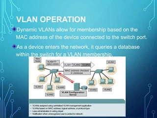 VLAN OPERATION
Dynamic VLANs allow for membership based on the
MAC address of the device connected to the switch port.
As a device enters the network, it queries a database
within the switch for a VLAN membership.
 