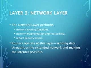 LAYER 3: NETWORK LAYER
• The Network Layer performs
• network routing functions,
• perform fragmentation and reassembly,
• report delivery errors.
• Routers operate at this layer—sending data
throughout the extended network and making
the Internet possible.
9
 