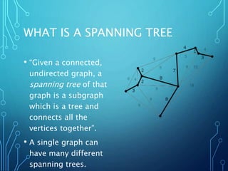 WHAT IS A SPANNING TREE
• “Given a connected,
undirected graph, a
spanning tree of that
graph is a subgraph
which is a tree and
connects all the
vertices together”.
• A single graph can
have many different
spanning trees.
 