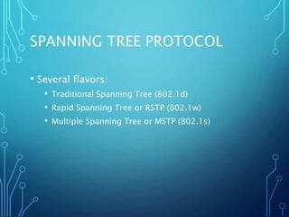 SPANNING TREE PROTOCOL
• Several flavors:
• Traditional Spanning Tree (802.1d)
• Rapid Spanning Tree or RSTP (802.1w)
• Multiple Spanning Tree or MSTP (802.1s)
 