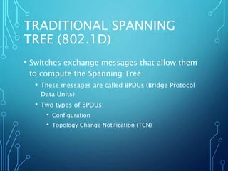 TRADITIONAL SPANNING
TREE (802.1D)
• Switches exchange messages that allow them
to compute the Spanning Tree
• These messages are called BPDUs (Bridge Protocol
Data Units)
• Two types of BPDUs:
• Configuration
• Topology Change Notification (TCN)
 