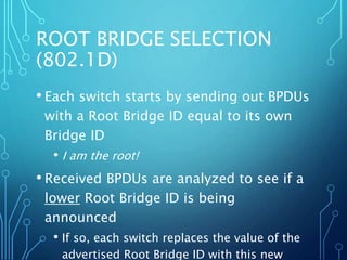 ROOT BRIDGE SELECTION
(802.1D)
• Each switch starts by sending out BPDUs
with a Root Bridge ID equal to its own
Bridge ID
• I am the root!
• Received BPDUs are analyzed to see if a
lower Root Bridge ID is being
announced
• If so, each switch replaces the value of the
advertised Root Bridge ID with this new
 