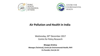 Air Pollution and Health in India
Wednesday, 20th December 2017
Centre for Policy Research
Bhargav Krishna
Manager (Technical), Centre for Environmental Health, PHFI
Co-Founder, Care for Air
 
