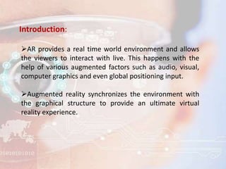 Introduction:
AR provides a real time world environment and allows
the viewers to interact with live. This happens with the
help of various augmented factors such as audio, visual,
computer graphics and even global positioning input.
Augmented reality synchronizes the environment with
the graphical structure to provide an ultimate virtual
reality experience.
 