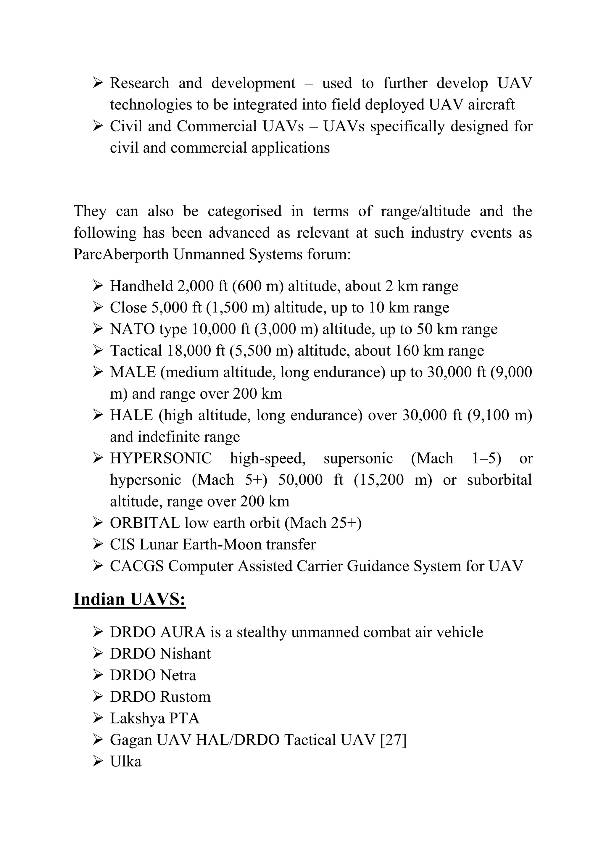  Research and development – used to further develop UAV
    technologies to be integrated into field deployed UAV aircraft
   Civil and Commercial UAVs – UAVs specifically designed for
    civil and commercial applications


They can also be categorised in terms of range/altitude and the
following has been advanced as relevant at such industry events as
ParcAberporth Unmanned Systems forum:
     Handheld 2,000 ft (600 m) altitude, about 2 km range
     Close 5,000 ft (1,500 m) altitude, up to 10 km range
     NATO type 10,000 ft (3,000 m) altitude, up to 50 km range
     Tactical 18,000 ft (5,500 m) altitude, about 160 km range
     MALE (medium altitude, long endurance) up to 30,000 ft (9,000
      m) and range over 200 km
     HALE (high altitude, long endurance) over 30,000 ft (9,100 m)
      and indefinite range
     HYPERSONIC high-speed, supersonic (Mach 1–5) or
      hypersonic (Mach 5+) 50,000 ft (15,200 m) or suborbital
      altitude, range over 200 km
     ORBITAL low earth orbit (Mach 25+)
     CIS Lunar Earth-Moon transfer
     CACGS Computer Assisted Carrier Guidance System for UAV

Indian UAVS:
     DRDO AURA is a stealthy unmanned combat air vehicle
     DRDO Nishant
     DRDO Netra
     DRDO Rustom
     Lakshya PTA
     Gagan UAV HAL/DRDO Tactical UAV [27]
     Ulka
 
