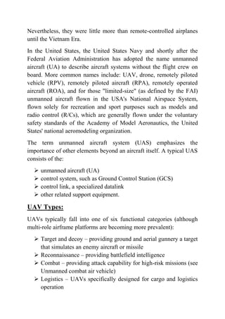 Nevertheless, they were little more than remote-controlled airplanes
until the Vietnam Era.
In the United States, the United States Navy and shortly after the
Federal Aviation Administration has adopted the name unmanned
aircraft (UA) to describe aircraft systems without the flight crew on
board. More common names include: UAV, drone, remotely piloted
vehicle (RPV), remotely piloted aircraft (RPA), remotely operated
aircraft (ROA), and for those "limited-size" (as defined by the FAI)
unmanned aircraft flown in the USA's National Airspace System,
flown solely for recreation and sport purposes such as models and
radio control (R/Cs), which are generally flown under the voluntary
safety standards of the Academy of Model Aeronautics, the United
States' national aeromodeling organization.
The term unmanned aircraft system (UAS) emphasizes the
importance of other elements beyond an aircraft itself. A typical UAS
consists of the:
     unmanned aircraft (UA)
     control system, such as Ground Control Station (GCS)
     control link, a specialized datalink
     other related support equipment.

UAV Types:
UAVs typically fall into one of six functional categories (although
multi-role airframe platforms are becoming more prevalent):
   Target and decoy – providing ground and aerial gunnery a target
    that simulates an enemy aircraft or missile
   Reconnaissance – providing battlefield intelligence
   Combat – providing attack capability for high-risk missions (see
    Unmanned combat air vehicle)
   Logistics – UAVs specifically designed for cargo and logistics
    operation
 