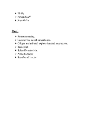  Fluffy
   Pawan UAV
   Kapothaka



Uses:
     Remote sensing.
     Commercial aerial surveillance.
     Oil gas and mineral exploration and production.
     Transport.
     Scientific research.
     Armed attacks.
     Search and rescue.
 