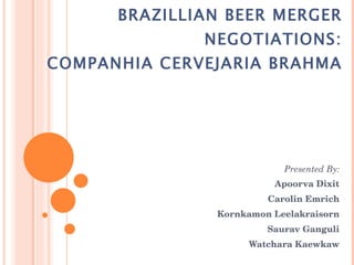 BRAZILLIAN BEER MERGER NEGOTIATIONS: COMPANHIA CERVEJARIA BRAHMA Presented By: Apoorva Dixit Carolin Emrich Kornkamon Leelakraisorn Saurav Ganguli Watchara Kaewkaw 