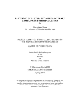 PLAY NOW, PAY LATER: LEGALIZED INTERNET
GAMBLING IN BRITISH COLUMBIA
by
Bharminder Sihota
BA University of British Columbia, 2006
PROJECT SUBMITTED IN PARTIAL FULFILLMENT OF
THE REQUIREMENTS FOR THE DEGREE OF
MASTER OF PUBLIC POLICY
In the Public Policy Program
of the
Faculty
of
Arts and Social Sciences
© Bharminder Sihota 2010
SIMON FRASER UNIVERSITY
Spring 2010
All rights reserved. However, in accordance with the Copyright Act of Canada, this work
may be reproduced, without authorization, under the conditions for Fair Dealing.
Therefore, limited reproduction of this work for the purposes of private study, research,
criticism, review and news reporting is likely to be in accordance with the law,
particularly if cited appropriately.
 