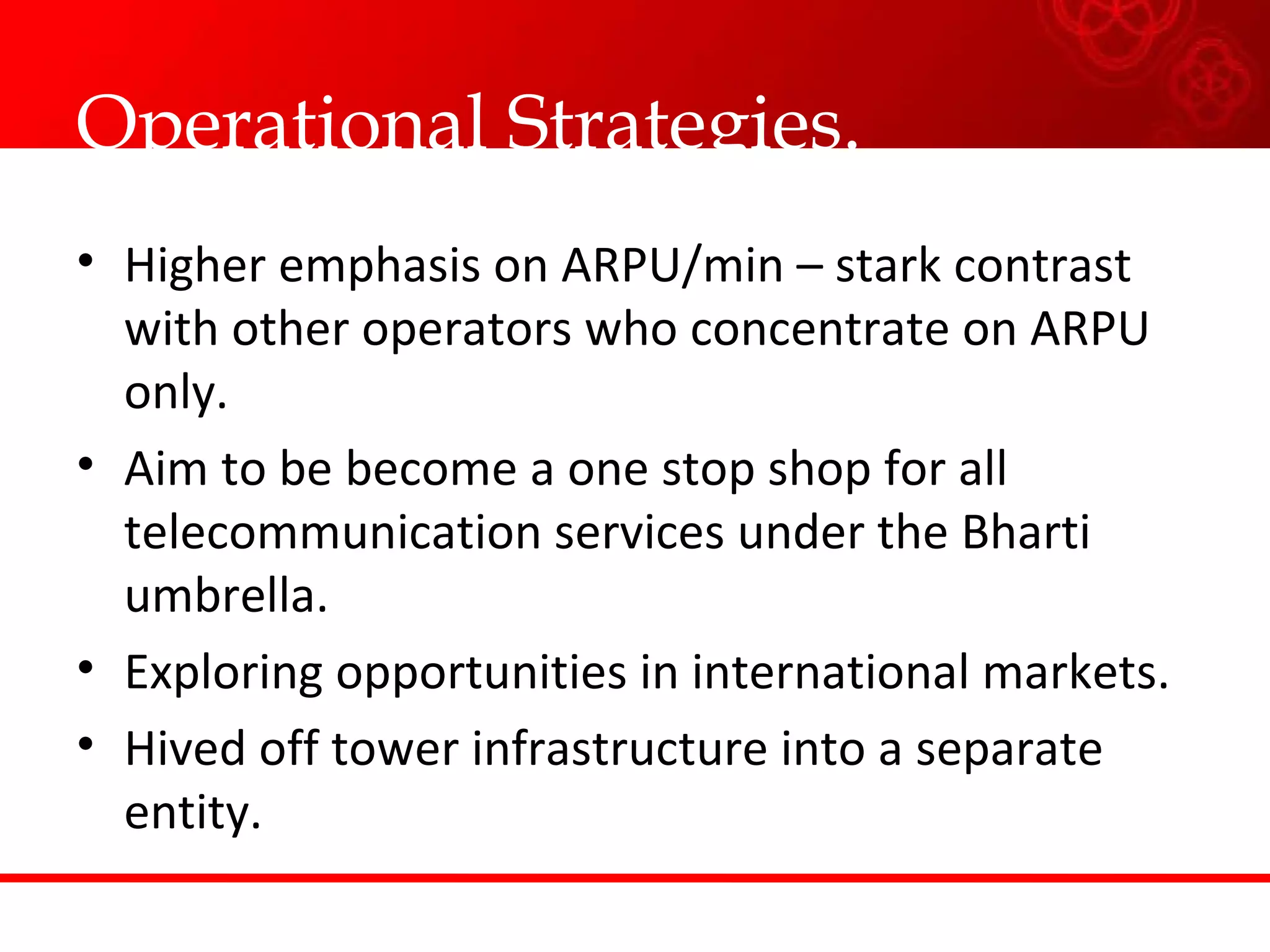 Operational Strategies. Higher emphasis on ARPU/min – stark contrast with other operators who concentrate on ARPU only. Aim to be become a one stop shop for all telecommunication services under the Bharti umbrella. Exploring opportunities in international markets. Hived off tower infrastructure into a separate entity. 