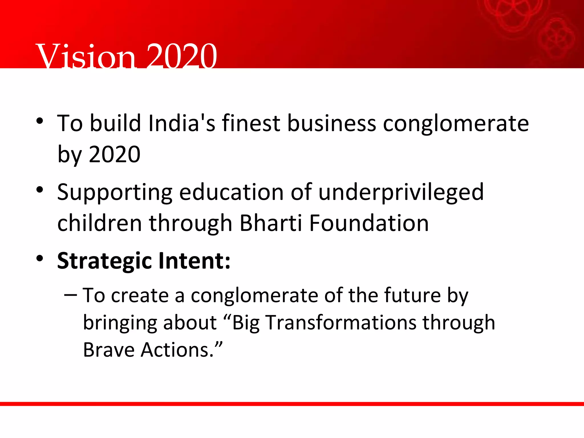 Vision 2020  To build India's finest business conglomerate by 2020 Supporting education of underprivileged children through Bharti Foundation  Strategic Intent: To create a conglomerate of the future by bringing about “Big Transformations through Brave Actions.”  