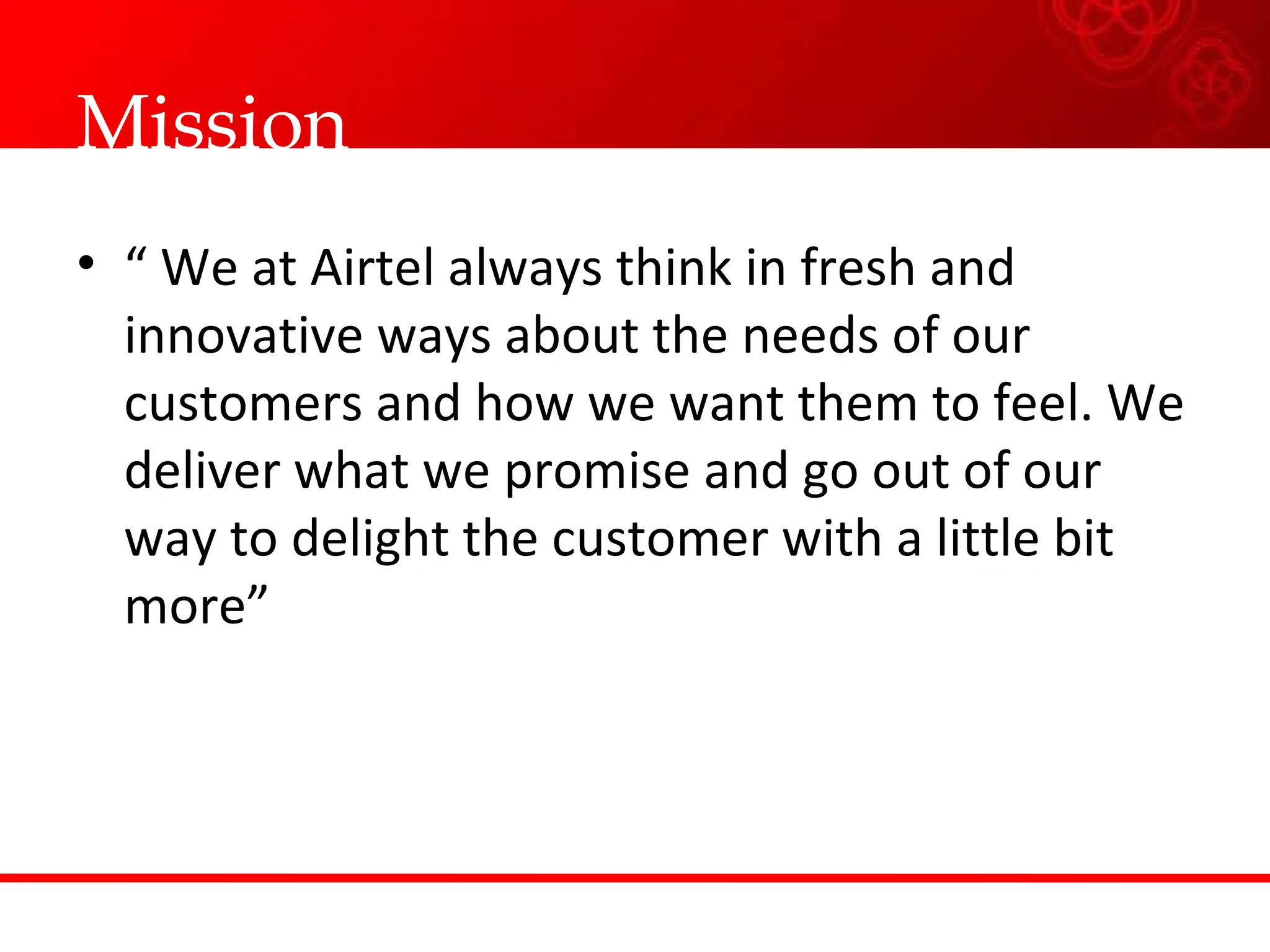 Mission “  We at Airtel always think in fresh and innovative ways about the needs of our customers and how we want them to feel. We deliver what we promise and go out of our way to delight the customer with a little bit more”  