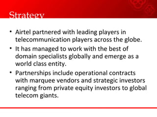 Strategy Airtel partnered with leading players in telecommunication players across the globe. It has managed to work with the best of domain specialists globally and emerge as a world class entity. Partnerships include operational contracts with marquee vendors and strategic investors ranging from private equity investors to global telecom giants. 