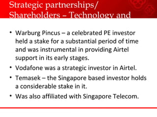 Strategic partnerships/ Shareholders – Technology and Capital Warburg Pincus – a celebrated PE investor held a stake for a substantial period of time and was instrumental in providing Airtel support in its early stages. Vodafone was a strategic investor in Airtel. Temasek – the Singapore based investor holds a considerable stake in it. Was also affiliated with Singapore Telecom. 