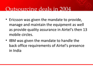 Outsourcing deals in 2004 Ericsson was given the mandate to  provide, manage and maintain the equipment as well as provide quality assurance in Airtel‘s then 13 mobile circles. IBM was given the mandate to handle the back office requirements of Airtel’s presence in India 