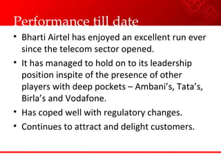 Performance till date Bharti Airtel has enjoyed an excellent run ever since the telecom sector opened. It has managed to hold on to its leadership position inspite of the presence of other players with deep pockets – Ambani’s, Tata’s, Birla’s and Vodafone. Has coped well with regulatory changes. Continues to attract and delight customers. 