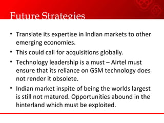 Future Strategies Translate its expertise in Indian markets to other emerging economies. This could call for acquisitions globally. Technology leadership is a must – Airtel must ensure that its reliance on GSM technology does not render it obsolete. Indian market inspite of being the worlds largest is still not matured. Opportunities abound in the hinterland which must be exploited. 